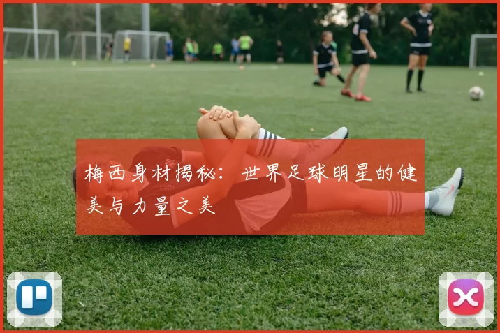 梅西身材揭秘：世界足球明星的健美与力量之美
