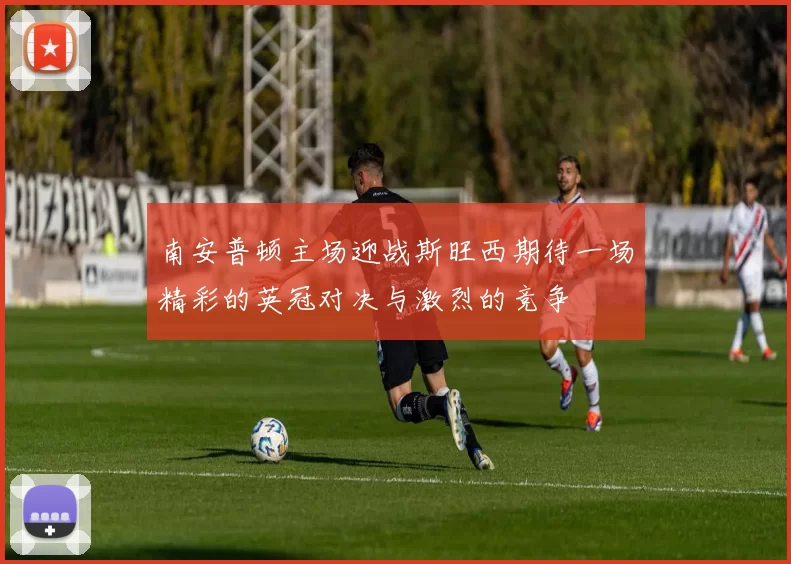 南安普顿主场迎战斯旺西期待一场精彩的英冠对决与激烈的竞争