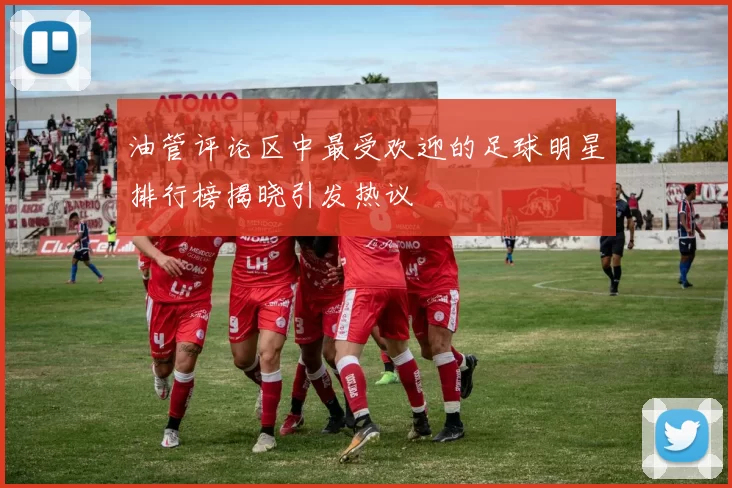 油管评论区中最受欢迎的足球明星排行榜揭晓引发热议