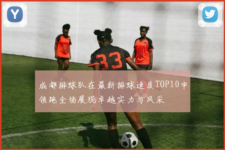 成都排球队在最新排球速度TOP10中领跑全场展现卓越实力与风采