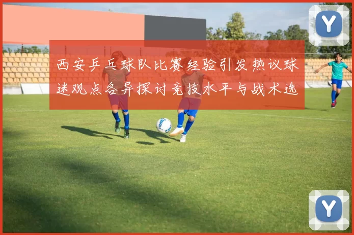 西安乒乓球队比赛经验引发热议球迷观点各异探讨竞技水平与战术选择