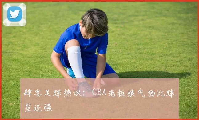 肆客足球热议：CBA老板娘气场比球星还强