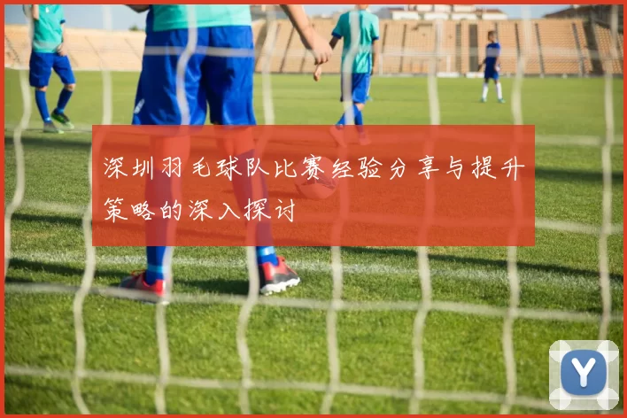 深圳羽毛球队比赛经验分享与提升策略的深入探讨