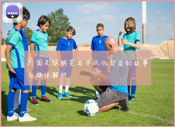 外国足球明星名字汉化背后的故事与趣味解析