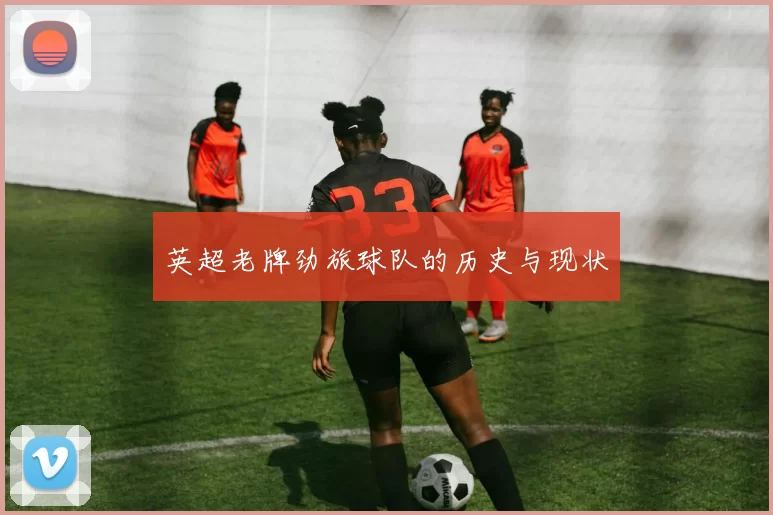 英超老牌劲旅球队的历史与现状