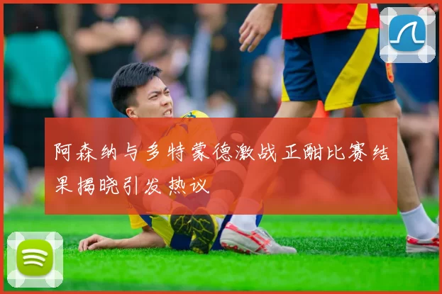 阿森纳与多特蒙德激战正酣比赛结果揭晓引发热议