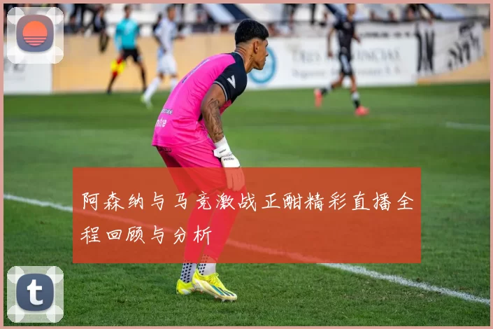 阿森纳与马竞激战正酣精彩直播全程回顾与分析