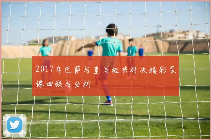 2017年巴萨与皇马经典对决精彩录像回顾与分析