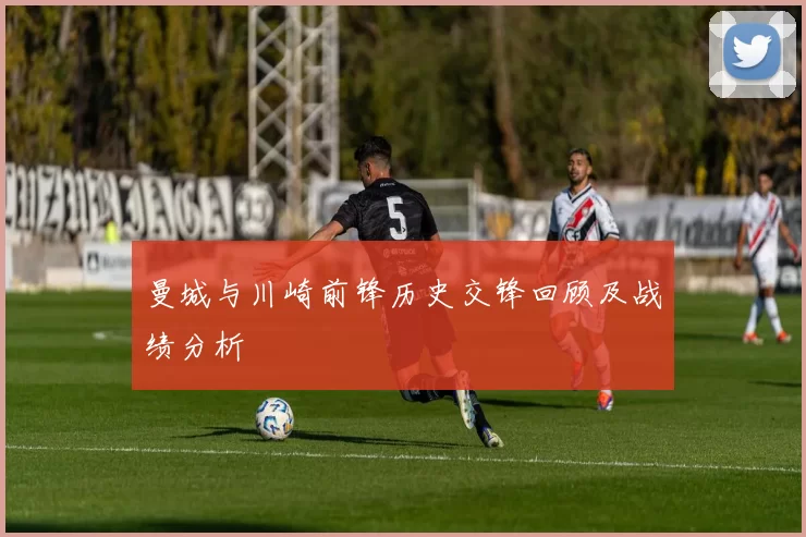 曼城与川崎前锋历史交锋回顾及战绩分析