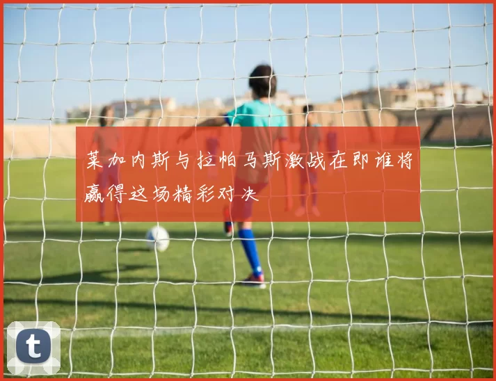 莱加内斯与拉帕马斯激战在即谁将赢得这场精彩对决