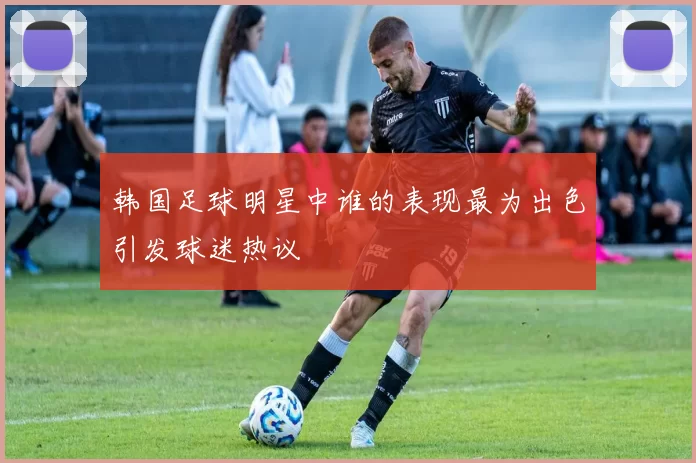 韩国足球明星中谁的表现最为出色引发球迷热议