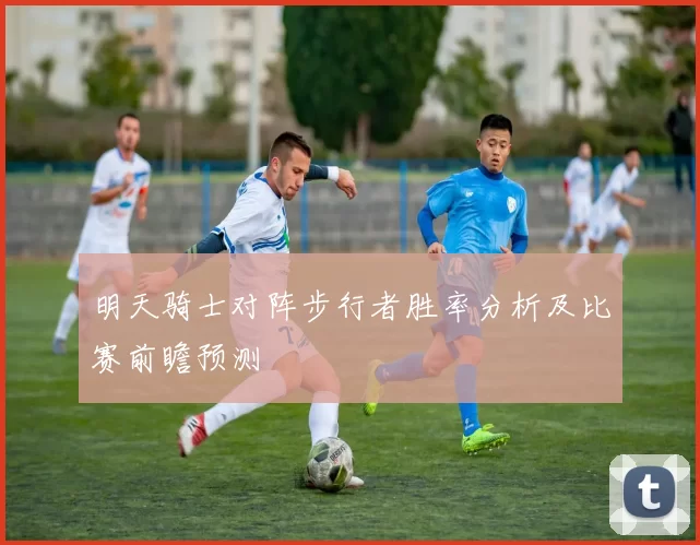 明天骑士对阵步行者胜率分析及比赛前瞻预测