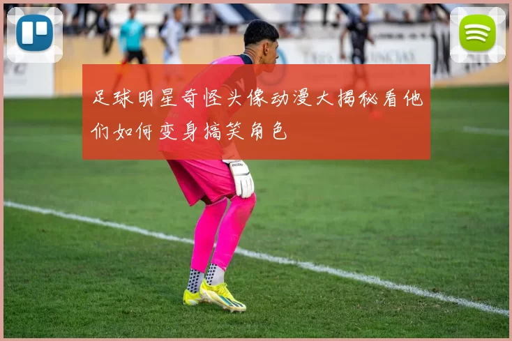 足球明星奇怪头像动漫大揭秘看他们如何变身搞笑角色