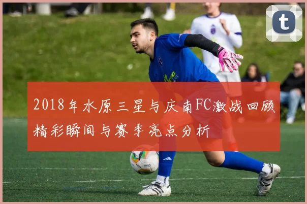 2018年水原三星与庆南FC激战回顾精彩瞬间与赛季亮点分析