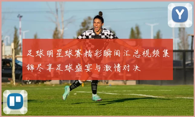 足球明星球赛精彩瞬间汇总视频集锦尽享足球盛宴与激情对决
