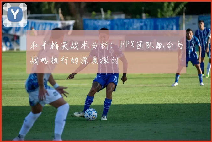 和平精英战术分析：FPX团队配合与战略执行的深度探讨