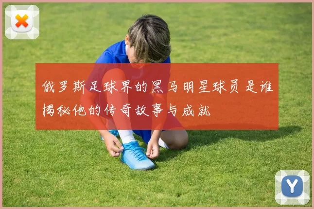 俄罗斯足球界的黑马明星球员是谁揭秘他的传奇故事与成就