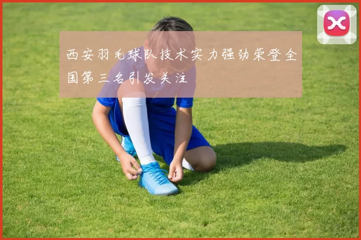 西安羽毛球队技术实力强劲荣登全国第三名引发关注