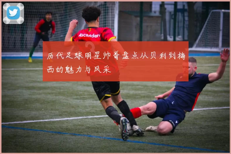 历代足球明星帅哥盘点从贝利到梅西的魅力与风采