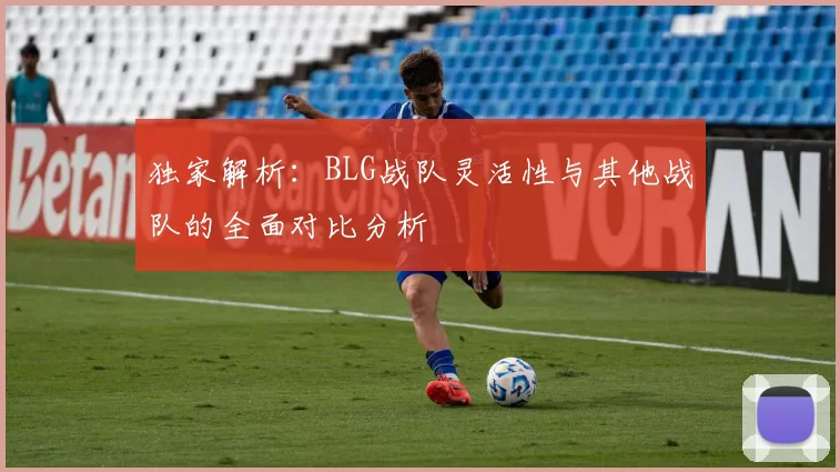独家解析：BLG战队灵活性与其他战队的全面对比分析