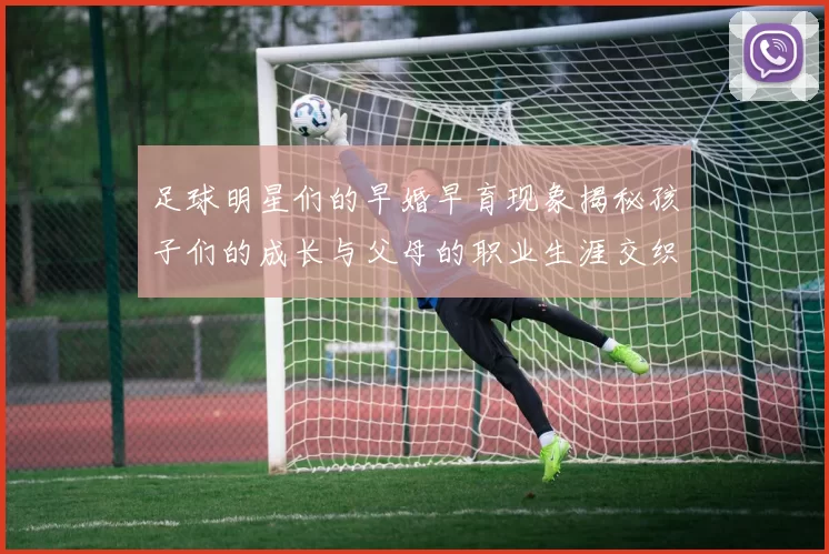 足球明星们的早婚早育现象揭秘孩子们的成长与父母的职业生涯交织