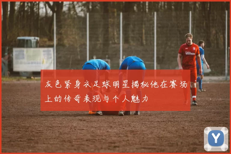 灰色紧身衣足球明星揭秘他在赛场上的传奇表现与个人魅力
