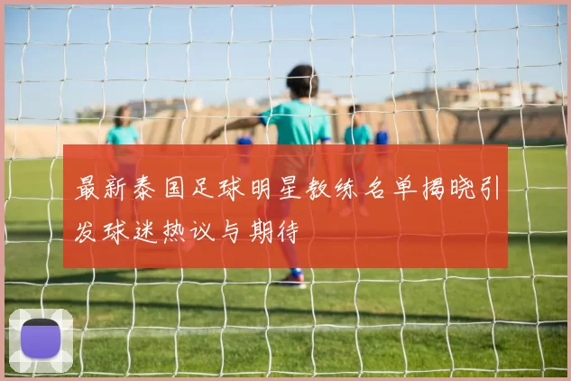 最新泰国足球明星教练名单揭晓引发球迷热议与期待