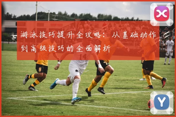 游泳技巧提升全攻略：从基础动作到高级技巧的全面解析
