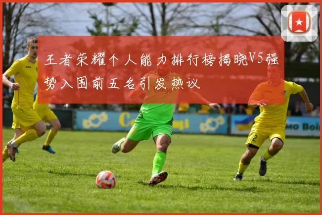 王者荣耀个人能力排行榜揭晓V5强势入围前五名引发热议
