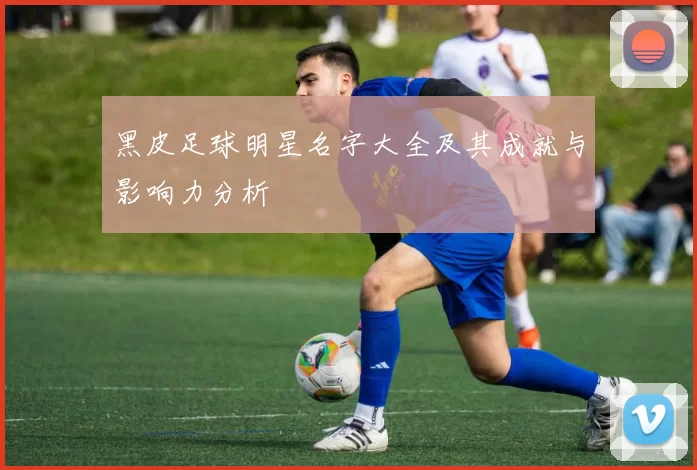 黑皮足球明星名字大全及其成就与影响力分析