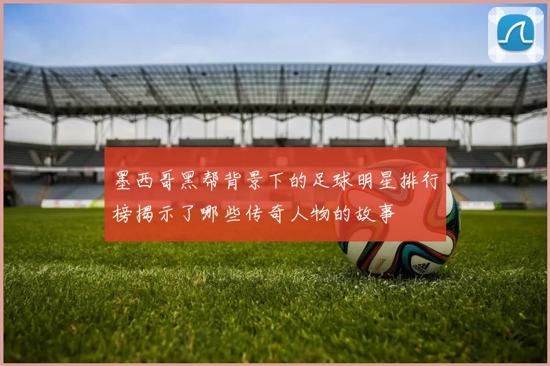 墨西哥黑帮背景下的足球明星排行榜揭示了哪些传奇人物的故事
