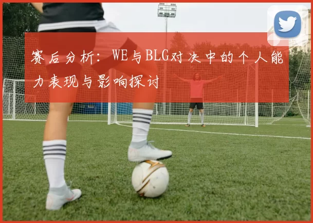 赛后分析：WE与BLG对决中的个人能力表现与影响探讨