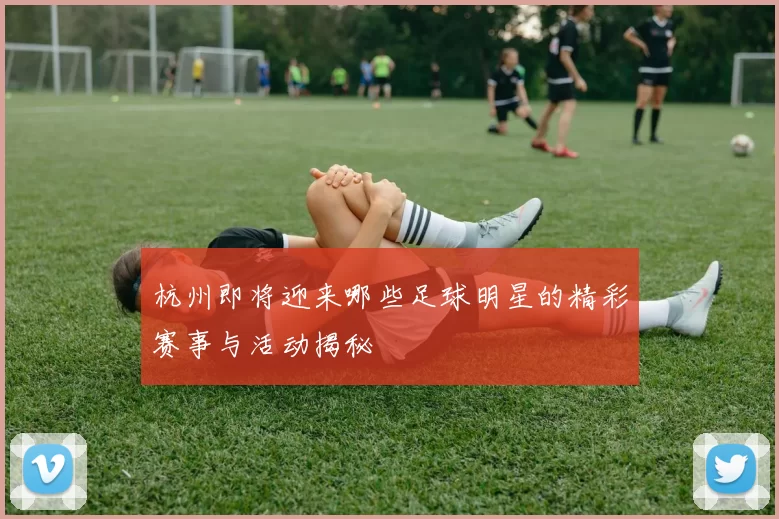 杭州即将迎来哪些足球明星的精彩赛事与活动揭秘