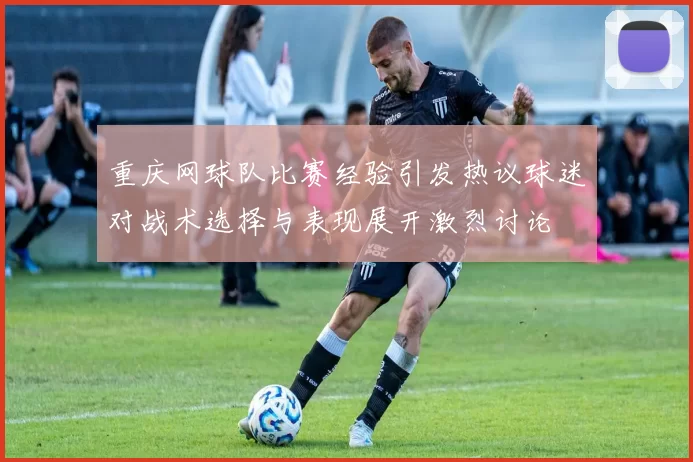 重庆网球队比赛经验引发热议球迷对战术选择与表现展开激烈讨论