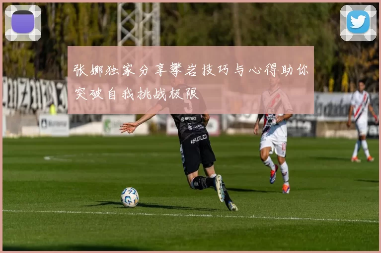 张娜独家分享攀岩技巧与心得助你突破自我挑战极限