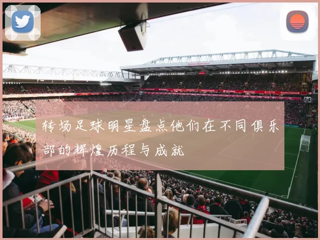 转场足球明星盘点他们在不同俱乐部的辉煌历程与成就