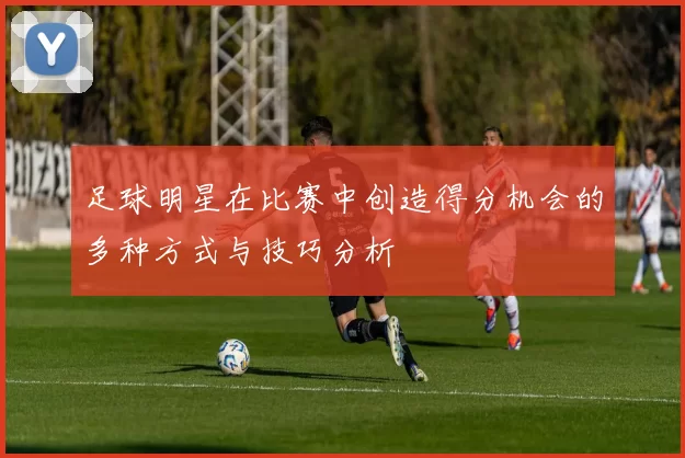 足球明星在比赛中创造得分机会的多种方式与技巧分析