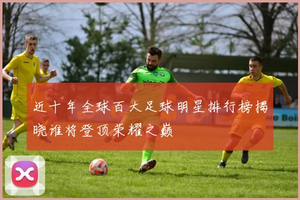 近十年全球百大足球明星排行榜揭晓谁将登顶荣耀之巅