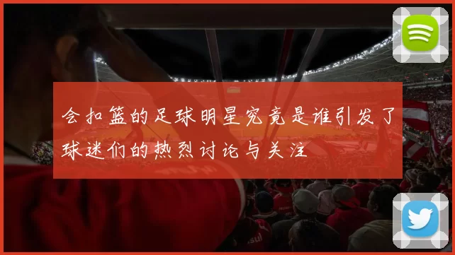 会扣篮的足球明星究竟是谁引发了球迷们的热烈讨论与关注