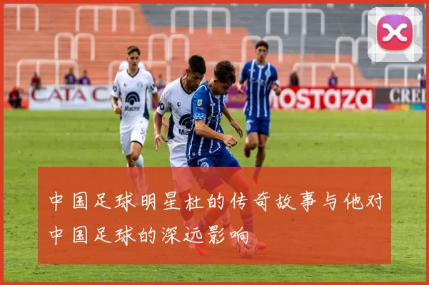 中国足球明星杜的传奇故事与他对中国足球的深远影响