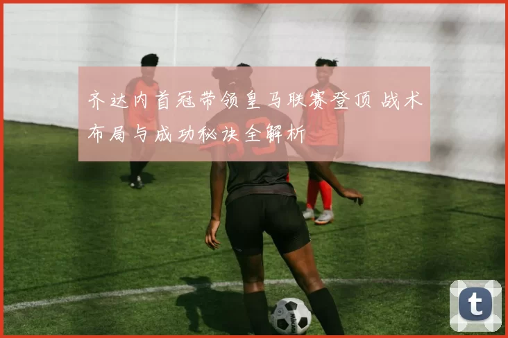 齐达内首冠带领皇马联赛登顶 战术布局与成功秘诀全解析