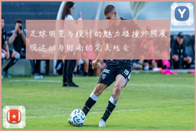 足球明星与模特的魅力碰撞帅照展现运动与时尚的完美结合