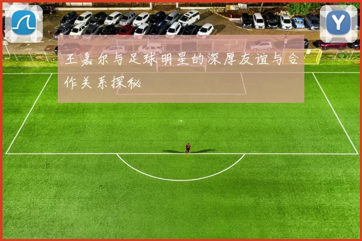 王嘉尔与足球明星的深厚友谊与合作关系探秘