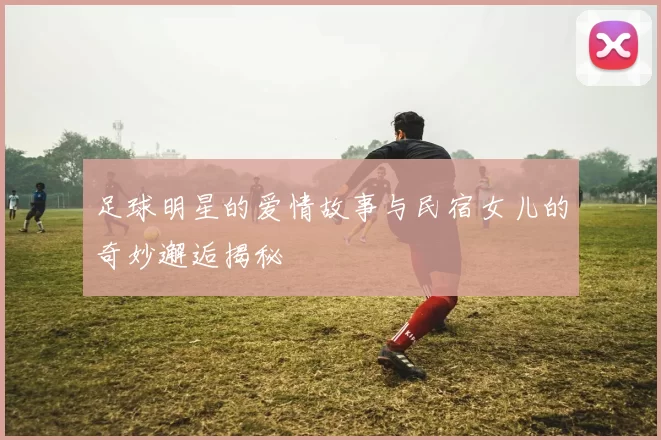 足球明星的爱情故事与民宿女儿的奇妙邂逅揭秘