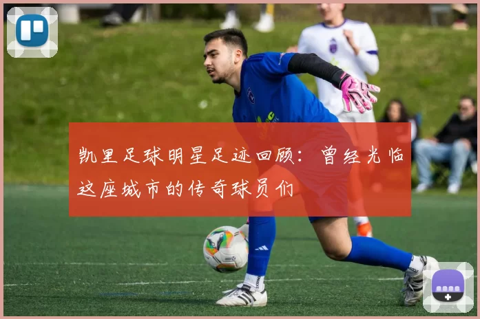 凯里足球明星足迹回顾：曾经光临这座城市的传奇球员们