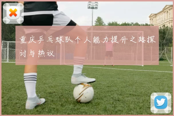 重庆乒乓球队个人能力提升之路探讨与热议