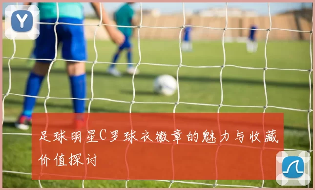 足球明星C罗球衣徽章的魅力与收藏价值探讨