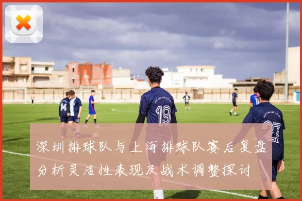 深圳排球队与上海排球队赛后复盘分析灵活性表现及战术调整探讨