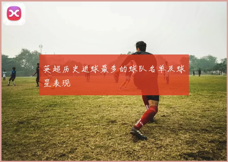 英超历史进球最多的球队名单及球星表现