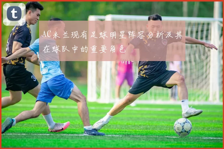 AC米兰现有足球明星阵容分析及其在球队中的重要角色